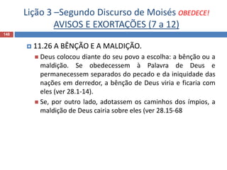 Lição 3 –Segundo Discurso de Moisés OBEDECE!
AVISOS E EXORTAÇÕES (7 a 12)
148
 11.26 A BÊNÇÃO E A MALDIÇÃO.
 Deus colocou diante do seu povo a escolha: a bênção ou a
maldição. Se obedecessem à Palavra de Deus e
permanecessem separados do pecado e da iniquidade das
nações em derredor, a bênção de Deus viria e ficaria com
eles (ver 28.1-14).
 Se, por outro lado, adotassem os caminhos dos ímpios, a
maldição de Deus cairia sobre eles (ver 28.15-68
 