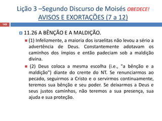 Lição 3 –Segundo Discurso de Moisés OBEDECE!
AVISOS E EXORTAÇÕES (7 a 12)
149
 11.26 A BÊNÇÃO E A MALDIÇÃO.
 (1) Infelizmente, a maioria dos israelitas não levou a sério a
advertência de Deus. Constantemente adotavam os
caminhos dos ímpios e então padeciam sob a maldição
divina.
 (2) Deus coloca a mesma escolha (i.e., "a bênção e a
maldição") diante do crente do NT. Se renunciarmos ao
pecado, seguirmos a Cristo e o servirmos continuamente,
teremos sua bênção e seu poder. Se deixarmos a Deus e
seus justos caminhos, não teremos a sua presença, sua
ajuda e sua proteção.
 