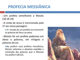 PROFECIA MESSIÂNICA
Um profeta semelhante a Moisés
(18.18-19)
A vinda de Jesus é mencionada pela
1ª vez nessa passagem.
 A missão de um profeta era transmitir
as palavras de Deus ao povo.
Moisés foi um profeta poderoso em
obras e palavras, em milagres e
palavras da Lei.
Ao proferir essa profecia messiânica,
Moisés salientou a absoluta exatidão e
convicção das palavras que o Messias
iria proferir (28.22).
 