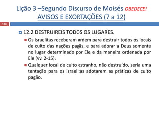 Lição 3 –Segundo Discurso de Moisés OBEDECE!
AVISOS E EXORTAÇÕES (7 a 12)
150
 12.2 DESTRUIREIS TODOS OS LUGARES.
 Os israelitas receberam ordem para destruir todos os locais
de culto das nações pagãs, e para adorar a Deus somente
no lugar determinado por Ele e da maneira ordenada por
Ele (vv. 2-15).
 Qualquer local de culto estranho, não destruído, seria uma
tentação para os israelitas adotarem as práticas de culto
pagão.
 