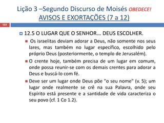 Lição 3 –Segundo Discurso de Moisés OBEDECE!
AVISOS E EXORTAÇÕES (7 a 12)
151
 12.5 O LUGAR QUE O SENHOR... DEUS ESCOLHER.
 Os israelitas deviam adorar a Deus, não somente nos seus
lares, mas também no lugar específico, escolhido pelo
próprio Deus (posteriormente, o templo de Jerusalém).
 O crente hoje, também precisa de um lugar em comum,
onde possa reunir-se com os demais crentes para adorar a
Deus e buscá-lo com fé.
 Deve ser um lugar onde Deus põe "o seu nome" (v. 5); um
lugar onde realmente se crê na sua Palavra, onde seu
Espírito está presente e a santidade de vida caracteriza o
seu povo (cf. 1 Co 1.2).
 