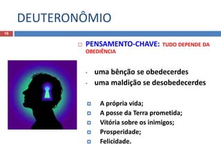 DEUTERONÔMIO
16
 PENSAMENTO-CHAVE: TUDO DEPENDE DA
OBEDIÊNCIA
• uma bênção se obedecerdes
• uma maldição se desobedecerdes
 A própria vida;
 A posse da Terra prometida;
 Vitória sobre os inimigos;
 Prosperidade;
 Felicidade.
 