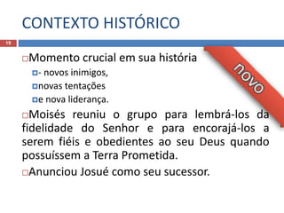CONTEXTO HISTÓRICO
19
Momento crucial em sua história
- novos inimigos,
novas tentações
e nova liderança.
Moisés reuniu o grupo para lembrá-los da
fidelidade do Senhor e para encorajá-los a
serem fiéis e obedientes ao seu Deus quando
possuíssem a Terra Prometida.
Anunciou Josué como seu sucessor.
 