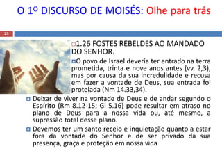 O 1O DISCURSO DE MOISÉS: Olhe para trás
25
1.26 FOSTES REBELDES AO MANDADO
DO SENHOR.
O povo de Israel deveria ter entrado na terra
prometida, trinta e nove anos antes (vv. 2,3),
mas por causa da sua incredulidade e recusa
em fazer a vontade de Deus, sua entrada foi
protelada (Nm 14.33,34).
 Deixar de viver na vontade de Deus e de andar segundo o
Espírito (Rm 8.12-15; Gl 5.16) pode resultar em atraso no
plano de Deus para a nossa vida ou, até mesmo, a
supressão total desse plano.
 Devemos ter um santo receio e inquietação quanto a estar
fora da vontade do Senhor e de ser privado da sua
presença, graça e proteção em nossa vida
 