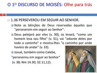 O 1O DISCURSO DE MOISÉS: Olhe para trás
27
 1.36 PERSEVEROU EM SEGUIR AO SENHOR.
 Note as bênçãos de Deus reservadas àqueles que
"perseveram em seguir ao Senhor".
 Deus pelejará por eles (v. 30), os levará, "como um
homem leva seu filho" (v. 31), vai "adiante deles por
todo o caminho" e mostra-lhes "o caminho por onde
havíeis de andar" (v. 33).
 Josué, também como Calebe,
"perseverou em seguir ao Senhor“
(v. 38; Nm 14.30; 32.11,12).
 