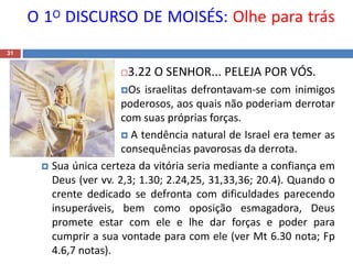 O 1O DISCURSO DE MOISÉS: Olhe para trás
31
3.22 O SENHOR... PELEJA POR VÓS.
Os israelitas defrontavam-se com inimigos
poderosos, aos quais não poderiam derrotar
com suas próprias forças.
 A tendência natural de Israel era temer as
consequências pavorosas da derrota.
 Sua única certeza da vitória seria mediante a confiança em
Deus (ver vv. 2,3; 1.30; 2.24,25, 31,33,36; 20.4). Quando o
crente dedicado se defronta com dificuldades parecendo
insuperáveis, bem como oposição esmagadora, Deus
promete estar com ele e lhe dar forças e poder para
cumprir a sua vontade para com ele (ver Mt 6.30 nota; Fp
4.6,7 notas).
 