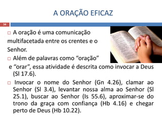 A ORAÇÃO EFICAZ
34
 A oração é uma comunicação
multifacetada entre os crentes e o
Senhor.
 Além de palavras como “oração”
e “orar”, essa atividade é descrita como invocar a Deus
(Sl 17.6).
 Invocar o nome do Senhor (Gn 4.26), clamar ao
Senhor (Sl 3.4), levantar nossa alma ao Senhor (Sl
25.1), buscar ao Senhor (Is 55.6), aproximar-se do
trono da graça com confiança (Hb 4.16) e chegar
perto de Deus (Hb 10.22).
 