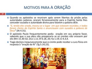 MOTIVOS PARA A ORAÇÃO
37
 Quando os apóstolos se reuniram após serem libertos da prisão pelas
autoridades judaicas, oraram fervorosamente para o Espírito Santo lhes
conceder ousadia e autoridade divina para falarem a palavra dEle.
 “E, tendo eles orado, moveu-se o lugar em que estavam reunidos; e todos
foram cheios do Espírito Santo e anunciavam com ousadia a palavra de
Deus” (At 4.31).
 O apóstolo Paulo frequentemente pedia oração em seu próprio favor,
sabendo que a sua obra não prosperaria se os crentes não orassem por
ele (Rm 15.30-32; 2Co 1.11; Ef 6.18, 20; Fp 1.19; Cl 4.3,4.
 Tiago declara inequivocamente que o crente pode receber a cura física em
resposta à “oração da fé” (Tg 5.14,15).
 