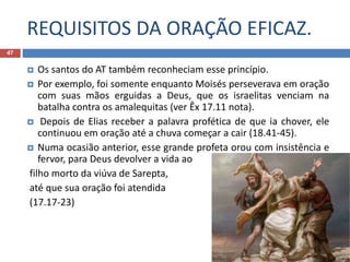 REQUISITOS DA ORAÇÃO EFICAZ.
47
 Os santos do AT também reconheciam esse princípio.
 Por exemplo, foi somente enquanto Moisés perseverava em oração
com suas mãos erguidas a Deus, que os israelitas venciam na
batalha contra os amalequitas (ver Êx 17.11 nota).
 Depois de Elias receber a palavra profética de que ia chover, ele
continuou em oração até a chuva começar a cair (18.41-45).
 Numa ocasião anterior, esse grande profeta orou com insistência e
fervor, para Deus devolver a vida ao
filho morto da viúva de Sarepta,
até que sua oração foi atendida
(17.17-23)
 
