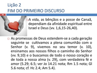 Lição 2
FIM DO PRIMEIRO DISCURSO
56
A vida, as bênçãos e a posse de Canaã,
dependiam da afinidade espiritual entre
Israel e Deus (vv. 1,6,15-26,40).
 As promessas de Deus estendem-se a cada geração
seguinte se cultivamos a plena comunhão com o
Senhor (v. 9), vivemos no seu temor (v. 10),
ensinamos aos nossos filhos o caminho do Senhor
(vv. 9,10) e o buscamos de todo o nosso coração e
de toda a nossa alma (v. 29), com verdadeira fé e
amor (5.29; 6.5; ver Jo 14.21 nota; Rm 1.5 nota; Gl
5.6 nota; cf. Hc 2.4; Am 5.4).
 