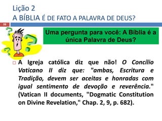 Lição 2
A BÍBLIA É DE FATO A PALAVRA DE DEUS?
59

 A Igreja católica diz que não! O Concílio
Vaticano II diz que: "ambas, Escritura e
Tradição, devem ser aceitas e honradas com
igual sentimento de devoção e reverência."
(Vatican II documents, "Dogmatic Constitution
on Divine Revelation," Chap. 2, 9, p. 682).
Uma pergunta para você: A Bíblia é a
única Palavra de Deus?
 