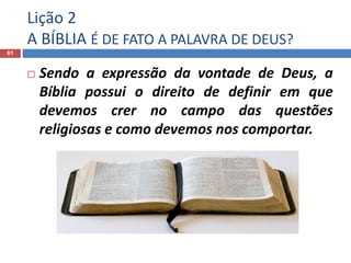 Lição 2
A BÍBLIA É DE FATO A PALAVRA DE DEUS?
61
 Sendo a expressão da vontade de Deus, a
Bíblia possui o direito de definir em que
devemos crer no campo das questões
religiosas e como devemos nos comportar.
 