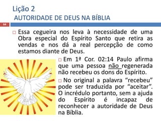 Lição 2
AUTORIDADE DE DEUS NA BÍBLIA
64
 Essa cegueira nos leva à necessidade de uma
Obra especial do Espírito Santo que retira as
vendas e nos dá a real percepção de como
estamos diante de Deus.
 Em 1ª Cor. 02:14 Paulo afirma
que uma pessoa não regenerada
não recebeu os dons do Espírito.
 No original a palavra “recebeu”
pode ser traduzida por “aceitar”.
O incrédulo portanto, sem a ajuda
do Espírito é incapaz de
reconhecer a autoridade de Deus
na Bíblia.
 