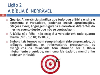 Lição 2
A BÍBLIA É INERRÀVEL
66
 Quarta: A inerrância significa que tudo que a Bíblia ensina e
apresenta é verdadeiro, podendo incluir aproximações,
citações livres, linguagem figurada e narrativas diferentes do
mesmo evento desde que não se contradigam.
 A Bíblia não falha; não erra; é a verdade em tudo quanto
afirma (Mt 5.17,18; Jo 10.35).
 Embora tais termos nem sempre hajam sido empregados, os
teólogos católicos, os reformadores protestantes, os
evangélicos da atualidade têm afirmado ser a Bíblia
inteiramente a verdade; nenhuma falsidade ou mentira lhe
pode ser atribuída
 