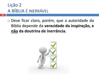 Lição 2
A BÍBLIA É INERRÁVEL
68
 Deve ficar claro, porém, que a autoridade da
Bíblia depende da veracidade da inspiração, e
não da doutrina de inerrância.
 