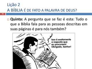 Lição 2
A BÍBLIA É DE FATO A PALAVRA DE DEUS?
70
 Quinta: A pergunta que se faz é esta: Tudo o
que a Bíblia fala para as pessoas descritas em
suas páginas é para nós também?
 