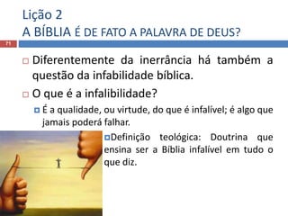 Lição 2
A BÍBLIA É DE FATO A PALAVRA DE DEUS?
71
 Diferentemente da inerrância há também a
questão da infabilidade bíblica.
 O que é a infalibilidade?
 É a qualidade, ou virtude, do que é infalível; é algo que
jamais poderá falhar.
Definição teológica: Doutrina que
ensina ser a Bíblia infalível em tudo o
que diz.
 
