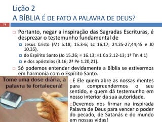 Lição 2
A BÍBLIA É DE FATO A PALAVRA DE DEUS?
74
 Portanto, negar a inspiração das Sagradas Escrituras, é
desprezar o testemunho fundamental de
 Jesus Cristo (Mt 5.18; 15.3-6; Lc 16.17; 24.25-27,44;45 e J0
10.35),
 do Espírito Santo (Jo 15.26; = 16.13; =1 Co 2.12-13; 1ª Tm 4.1)
 e dos apóstolos (3.16; 2ª Pe 1.20,21).
 Só podemos entender devidamente a Bíblia se estivermos
em harmonia com o Espírito Santo.
E Ele quem abre as nossas mentes
para compreendermos o seu
sentido, e quem dá testemunho em
nosso interior da sua autoridade.
Devemos nos firmar na inspirada
Palavra de Deus para vencer o poder
do pecado, de Satanás e do mundo
em nossas vidas!
 