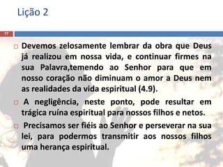 Lição 2
77
 Devemos zelosamente lembrar da obra que Deus
já realizou em nossa vida, e continuar firmes na
sua Palavra,temendo ao Senhor para que em
nosso coração não diminuam o amor a Deus nem
as realidades da vida espiritual (4.9).
 A negligência, neste ponto, pode resultar em
trágica ruína espiritual para nossos filhos e netos.
 Precisamos ser fiéis ao Senhor e perseverar na sua
lei, para podermos transmitir aos nossos filhos
uma herança espiritual.
 