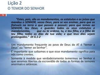 Lição 2
O TEMOR DO SENHOR
78
“Estes, pois, são os mandamentos, os estatutos e os juízos que
mandou o SENHOR, vosso Deus, para se vos ensinar, para que os
fizésseis na terra a que passais a possuir; para que temas ao
SENHOR, teu Deus, e guardes todos os seus estatutos e
mandamentos, que eu te ordeno, tu, e teu filho, e o filho de
teu filho, todos os dias da tua vida; e que teus dias sejam
prolongados.” Dt 6.1-2
 Um mandamento frequente ao povo de Deus do AT é “temer a
Deus” ou “temer ao Senhor”.
 É importante que saibamos o que esse mandamento significa para
nós como crentes.
 Somente à medida que verdadeiramente temermos ao Senhor é
que seremos libertos da escravidão de todas as formas de temores
anormais e satânicas.
 