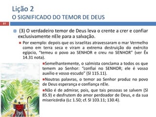 Lição 2
O SIGNIFICADO DO TEMOR DE DEUS
81
 (3) O verdadeiro temor de Deus leva o crente a crer e confiar
exclusivamente nEle para a salvação.
 Por exemplo: depois que os israelitas atravessaram o mar Vermelho
como em terra seca e viram a extrema destruição do exército
egípcio, “temeu o povo ao SENHOR e creu no SENHOR” (ver Êx
14.31 nota).
Semelhantemente, o salmista conclama a todos os que
temem ao Senhor: “confiai no SENHOR; ele é vosso
auxílio e vosso escudo” (Sl 115.11).
Noutras palavras, o temor ao Senhor produz no povo
de Deus esperança e confiança nEle.
Não é de admirar, pois, que tais pessoas se salvem (Sl
85.9) e desfrutem do amor perdoador de Deus, e da sua
misericórdia (Lc 1.50; cf. Sl 103.11; 130.4).
 