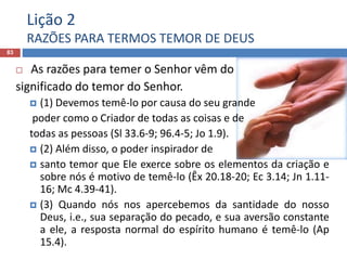 Lição 2
RAZÕES PARA TERMOS TEMOR DE DEUS
83
 As razões para temer o Senhor vêm do
significado do temor do Senhor.
 (1) Devemos temê-lo por causa do seu grande
poder como o Criador de todas as coisas e de
todas as pessoas (Sl 33.6-9; 96.4-5; Jo 1.9).
 (2) Além disso, o poder inspirador de
 santo temor que Ele exerce sobre os elementos da criação e
sobre nós é motivo de temê-lo (Êx 20.18-20; Ec 3.14; Jn 1.11-
16; Mc 4.39-41).
 (3) Quando nós nos apercebemos da santidade do nosso
Deus, i.e., sua separação do pecado, e sua aversão constante
a ele, a resposta normal do espírito humano é temê-lo (Ap
15.4).
 