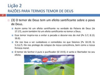 Lição 2
RAZÕES PARA TERMOS TEMOR DE DEUS
87
 (3) O temor de Deus tem um efeito santificante sobre o povo
de Deus.
 Assim como há um efeito santificante na verdade da Palavra de Deus (Jo
17.17), assim também há um efeito santificante no temor a Deus.
 Esse temor inspira-nos a evitar o pecado e desviar-nos do mal (Pv 3.7; 8.13;
16.6).
 Ele nos leva a ser cuidadosos e comedidos no que falamos (Pv 10.19; Ec
5.2,6,7). Ele nos protege do colapso da nossa consciência, bem como a nossa
firmeza moral.
 O temor do Senhor é puro e purificador (Sl 19.9); é santo e libertador no seu
efeito.
 