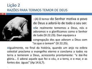 Lição 2
RAZÕES PARA TERMOS TEMOR DE DEUS
88
(4) O temor do Senhor motiva o povo
de Deus a adorá-lo de todo o seu ser.
Se realmente tememos a Deus, nós o
adoramos e o glorificamos como o Senhor
de tudo (Sl 22.23). Davi equipara a
 congregação dos que adoram a Deus com
“os que o temem” (Sl 22.25).
Igualmente, no final da história, quando um anjo na esfera
celestial proclama o evangelho eterno e conclama a todos na
terra a temerem a Deus, acrescenta prontamente: “e dai-lhe
glória... E adorai aquele que fez o céu, e a terra, e o mar, e as
fontes das águas” (Ap 14.6,7).
.
 
