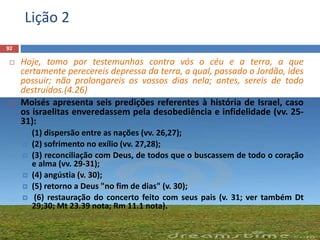 Lição 2
92
 Hoje, tomo por testemunhas contra vós o céu e a terra, a que
certamente perecereis depressa da terra, a qual, passado o Jordão, ides
possuir; não prolongareis os vossos dias nela; antes, sereis de todo
destruídos.(4.26)
 Moisés apresenta seis predições referentes à história de Israel, caso
os israelitas enveredassem pela desobediência e infidelidade (vv. 25-
31):
 (1) dispersão entre as nações (vv. 26,27);
 (2) sofrimento no exílio (vv. 27,28);
 (3) reconciliação com Deus, de todos que o buscassem de todo o coração
e alma (vv. 29-31);
 (4) angústia (v. 30);
 (5) retorno a Deus "no fim de dias" (v. 30);
 (6) restauração do concerto feito com seus pais (v. 31; ver também Dt
29;30; Mt 23.39 nota; Rm 11.1 nota).
 