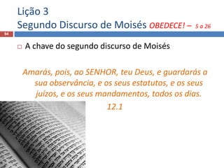 Lição 3
Segundo Discurso de Moisés OBEDECE! – 5 a 26
94
 A chave do segundo discurso de Moisés
Amarás, pois, ao SENHOR, teu Deus, e guardarás a
sua observância, e os seus estatutos, e os seus
juízos, e os seus mandamentos, todos os dias.
12.1
 
