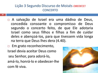 Lição 3 Segundo Discurso de Moisés OBEDECE!
CONCERTO
97
 A salvação de Israel era uma dádiva de Deus,
concedida consoante o compromisso de Deus
segundo o concerto feito, de que Ele adotaria
Israel como seus filhos e filhas a fim de cuidar
deles e abençoá-los, para que tivessem vida longa
na terra que Deus lhes dera (4.40).
 Em grato reconhecimento,
Israel devia aceitar Deus como
seu Senhor, para adorá-lo,
amá-lo, honrá-lo e obedecer-lhe
com fé viva.
 