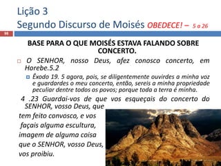 Lição 3
Segundo Discurso de Moisés OBEDECE! – 5 a 26
98
BASE PARA O QUE MOISÉS ESTAVA FALANDO SOBRE
CONCERTO.
 O SENHOR, nosso Deus, afez conosco concerto, em
Horebe.5.2
 Êxodo 19. 5 agora, pois, se diligentemente ouvirdes a minha voz
e guardardes o meu concerto, então, sereis a minha propriedade
peculiar dentre todos os povos; porque toda a terra é minha.
4 .23 Guardai-vos de que vos esqueçais do concerto do
SENHOR, vosso Deus, que
tem feito convosco, e vos
façais alguma escultura,
imagem de alguma coisa
que o SENHOR, vosso Deus,
vos proibiu.
 
