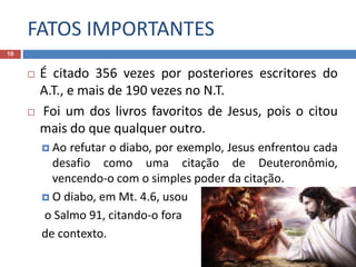 FATOS IMPORTANTES
10
 É citado 356 vezes por posteriores escritores do
A.T., e mais de 190 vezes no N.T.
 Foi um dos livros favoritos de Jesus, pois o citou
mais do que qualquer outro.
 Ao refutar o diabo, por exemplo, Jesus enfrentou cada
desafio como uma citação de Deuteronômio,
vencendo-o com o simples poder da citação.
 O diabo, em Mt. 4.6, usou
o Salmo 91, citando-o fora
de contexto.
 