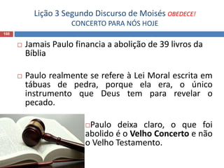 Lição 3 Segundo Discurso de Moisés OBEDECE!
CONCERTO PARA NÓS HOJE
100
 Jamais Paulo financia a abolição de 39 livros da
Bíblia
 Paulo realmente se refere à Lei Moral escrita em
tábuas de pedra, porque ela era, o único
instrumento que Deus tem para revelar o
pecado.
Paulo deixa claro, o que foi
abolido é o Velho Concerto e não
o Velho Testamento.
 