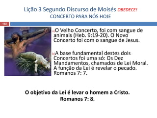 Lição 3 Segundo Discurso de Moisés OBEDECE!
CONCERTO PARA NÓS HOJE
102
a)O Velho Concerto, foi com sangue de
animais (Heb. 9:19-20). O Novo
Concerto foi com o sangue de Jesus.
b)A base fundamental destes dois
Concertos foi uma só: Os Dez
Mandamentos, chamados de Lei Moral.
A função da Lei é revelar o pecado.
Romanos 7: 7.
O objetivo da Lei é levar o homem a Cristo.
Romanos 7: 8.
 