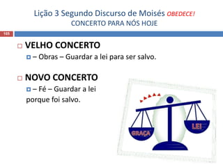 Lição 3 Segundo Discurso de Moisés OBEDECE!
CONCERTO PARA NÓS HOJE
105
 VELHO CONCERTO
 – Obras – Guardar a lei para ser salvo.
 NOVO CONCERTO
 – Fé – Guardar a lei
porque foi salvo.
 
