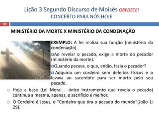Lição 3 Segundo Discurso de Moisés OBEDECE!
CONCERTO PARA NÓS HOJE
107
MINISTÉRIO DA MORTE X MINISTÉRIO DA CONDENAÇÃO
EXEMPLO: A lei realiza sua função (ministério da
condenação).
Ao revelar o pecado, exige a morte do pecador
(ministério da morte).
Quando pecava, o que, então, fazia o pecador?
 Adquiria um cordeiro sem defeitos físicos e o
levava ao sacerdote para ser morto pelo seu
pecado.
 Hoje a base (Lei Moral – único instrumento que revela o pecado)
continua a mesma, apenas, o sacrifício é melhor.
 O Cordeiro é Jesus, o “Cordeiro que tira o pecado do mundo”(João 1:
29).
 