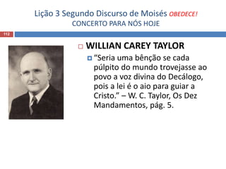 Lição 3 Segundo Discurso de Moisés OBEDECE!
CONCERTO PARA NÓS HOJE
112
 WILLIAN CAREY TAYLOR
 “Seria uma bênção se cada
púlpito do mundo trovejasse ao
povo a voz divina do Decálogo,
pois a lei é o aio para guiar a
Cristo.” – W. C. Taylor, Os Dez
Mandamentos, pág. 5.
 