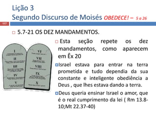 Lição 3
Segundo Discurso de Moisés OBEDECE! – 5 a 26
117
 5.7-21 OS DEZ MANDAMENTOS.
 Esta seção repete os dez
mandamentos, como aparecem
em Êx 20
Israel estava para entrar na terra
prometida e tudo dependia da sua
constante e inteligente obediência a
Deus , que lhes estava dando a terra.
Deus queria ensinar Israel o amor, que
é o real cumprimento da lei ( Rm 13.8-
10;Mt 22.37-40)
 