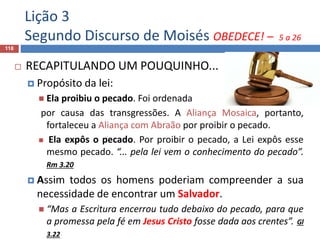Lição 3
Segundo Discurso de Moisés OBEDECE! – 5 a 26
118
 RECAPITULANDO UM POUQUINHO...
 Propósito da lei:
 Ela proibiu o pecado. Foi ordenada
por causa das transgressões. A Aliança Mosaica, portanto,
fortaleceu a Aliança com Abraão por proibir o pecado.
 Ela expôs o pecado. Por proibir o pecado, a Lei expôs esse
mesmo pecado. “... pela lei vem o conhecimento do pecado”.
Rm 3.20
 Assim todos os homens poderiam compreender a sua
necessidade de encontrar um Salvador.
 “Mas a Escritura encerrou tudo debaixo do pecado, para que
a promessa pela fé em Jesus Cristo fosse dada aos crentes”. Gl
3.22
 