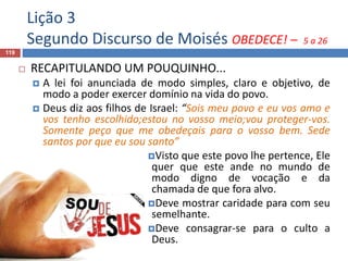 Lição 3
Segundo Discurso de Moisés OBEDECE! – 5 a 26
119
 RECAPITULANDO UM POUQUINHO...
 A lei foi anunciada de modo simples, claro e objetivo, de
modo a poder exercer domínio na vida do povo.
 Deus diz aos filhos de Israel: “Sois meu povo e eu vos amo e
vos tenho escolhido;estou no vosso meio;vou proteger-vos.
Somente peço que me obedeçais para o vosso bem. Sede
santos por que eu sou santo”
Visto que este povo lhe pertence, Ele
quer que este ande no mundo de
modo digno de vocação e da
chamada de que fora alvo.
Deve mostrar caridade para com seu
semelhante.
Deve consagrar-se para o culto a
Deus.
 