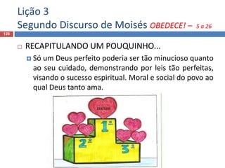 Lição 3
Segundo Discurso de Moisés OBEDECE! – 5 a 26
120
 RECAPITULANDO UM POUQUINHO...
 Só um Deus perfeito poderia ser tão minucioso quanto
ao seu cuidado, demonstrando por leis tão perfeitas,
visando o sucesso espiritual. Moral e social do povo ao
qual Deus tanto ama.
 