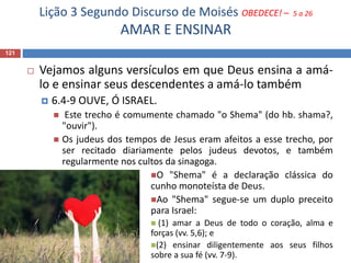 Lição 3 Segundo Discurso de Moisés OBEDECE! – 5 a 26
AMAR E ENSINAR
121
 Vejamos alguns versículos em que Deus ensina a amá-
lo e ensinar seus descendentes a amá-lo também
 6.4-9 OUVE, Ó ISRAEL.
 Este trecho é comumente chamado "o Shema" (do hb. shama?,
"ouvir").
 Os judeus dos tempos de Jesus eram afeitos a esse trecho, por
ser recitado diariamente pelos judeus devotos, e também
regularmente nos cultos da sinagoga.
O "Shema" é a declaração clássica do
cunho monoteísta de Deus.
Ao "Shema" segue-se um duplo preceito
para Israel:
 (1) amar a Deus de todo o coração, alma e
forças (vv. 5,6); e
(2) ensinar diligentemente aos seus filhos
sobre a sua fé (vv. 7-9).
 