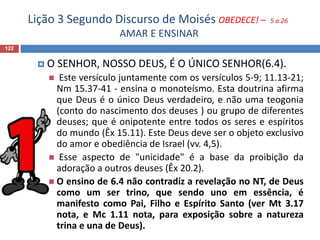 Lição 3 Segundo Discurso de Moisés OBEDECE! – 5 a 26
AMAR E ENSINAR
122
 O SENHOR, NOSSO DEUS, É O ÚNICO SENHOR(6.4).
 Este versículo juntamente com os versículos 5-9; 11.13-21;
Nm 15.37-41 - ensina o monoteísmo. Esta doutrina afirma
que Deus é o único Deus verdadeiro, e não uma teogonia
(conto do nascimento dos deuses ) ou grupo de diferentes
deuses; que é onipotente entre todos os seres e espíritos
do mundo (Êx 15.11). Este Deus deve ser o objeto exclusivo
do amor e obediência de Israel (vv. 4,5).
 Esse aspecto de "unicidade" é a base da proibição da
adoração a outros deuses (Êx 20.2).
 O ensino de 6.4 não contradiz a revelação no NT, de Deus
como um ser trino, que sendo uno em essência, é
manifesto como Pai, Filho e Espírito Santo (ver Mt 3.17
nota, e Mc 1.11 nota, para exposição sobre a natureza
trina e una de Deus).
 