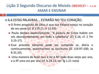 Lição 3 Segundo Discurso de Moisés OBEDECE! – 5 a 26
AMAR E ENSINAR
123
 6.6 ESTAS PALAVRAS... ESTARÃO NO TEU CORAÇÃO.
 O firme propósito de Deus é que sua Palavra esteja no coração
do seu povo (cf. Sl 119.11; Jr 31.33).
 Paulo declara explicitamente: "A palavra de Cristo habite em
vós abundantemente, em toda a sabedoria" (Cl 3.16; cf. 2 Tm
3.15-17).
 Esse preceito somente pode ser cumprido se, diária e
continuamente, examinarmos as Escrituras (Sl 119.97-100; Jo
8.31,32).
 Uma maneira de fazer isso é ler o NT todo duas vezes por ano,
e o AT uma vez por ano (cf. Is 29.13; ver Tg 1.21 nota)
 