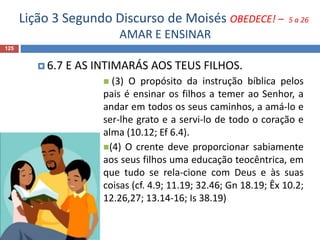 Lição 3 Segundo Discurso de Moisés OBEDECE! – 5 a 26
AMAR E ENSINAR
125
 6.7 E AS INTIMARÁS AOS TEUS FILHOS.
 (3) O propósito da instrução bíblica pelos
pais é ensinar os filhos a temer ao Senhor, a
andar em todos os seus caminhos, a amá-lo e
ser-lhe grato e a servi-lo de todo o coração e
alma (10.12; Ef 6.4).
(4) O crente deve proporcionar sabiamente
aos seus filhos uma educação teocêntrica, em
que tudo se rela-cione com Deus e às suas
coisas (cf. 4.9; 11.19; 32.46; Gn 18.19; Êx 10.2;
12.26,27; 13.14-16; Is 38.19)
 