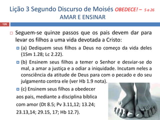 Lição 3 Segundo Discurso de Moisés OBEDECE! – 5 a 26
AMAR E ENSINAR
126
 Seguem-se quinze passos que os pais devem dar para
levar os filhos a uma vida devotada a Cristo:
 (a) Dediquem seus filhos a Deus no começo da vida deles
(1Sm 1.28; Lc 2.22).
 (b) Ensinem seus filhos a temer o Senhor e desviar-se do
mal, a amar a justiça e a odiar a iniquidade. Incutam neles a
consciência da atitude de Deus para com o pecado e do seu
julgamento contra ele (ver Hb 1.9 nota).
 (c) Ensinem seus filhos a obedecer
aos pais, mediante a disciplina bíblica
com amor (Dt 8.5; Pv 3.11,12; 13.24;
23.13,14; 29.15, 17; Hb 12.7).
 
