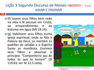 Lição 3 Segundo Discurso de Moisés OBEDECE! – 5 a 26
AMAR E ENSINAR
128
 (f) Levem seus filhos bem cedo
na vida à fé pessoal em Cristo,
ao arrependimento e ao
batismo em água (Mt 19.14).
 (g) Habituem seus filhos numa
igreja espiritual, onde se fala a
Palavra de Deus, se mantém os
padrões de retidão e o Espírito
Santo se manifesta. Ensinem
seus filhos a observar o
princípio: “Companheiro sou de
todos os que te temem” (Sl
119.63; ver At 12.5 nota).
 