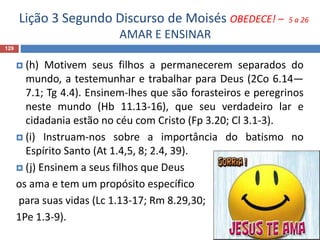 Lição 3 Segundo Discurso de Moisés OBEDECE! – 5 a 26
AMAR E ENSINAR
129
 (h) Motivem seus filhos a permanecerem separados do
mundo, a testemunhar e trabalhar para Deus (2Co 6.14—
7.1; Tg 4.4). Ensinem-lhes que são forasteiros e peregrinos
neste mundo (Hb 11.13-16), que seu verdadeiro lar e
cidadania estão no céu com Cristo (Fp 3.20; Cl 3.1-3).
 (i) Instruam-nos sobre a importância do batismo no
Espírito Santo (At 1.4,5, 8; 2.4, 39).
 (j) Ensinem a seus filhos que Deus
os ama e tem um propósito específico
para suas vidas (Lc 1.13-17; Rm 8.29,30;
1Pe 1.3-9).
 