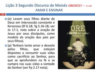 Lição 3 Segundo Discurso de Moisés OBEDECE! – 5 a 26
AMAR E ENSINAR
131
 (o) Levem seus filhos diante de
Deus em intercessão constante e
fervorosa (Ef 6.18; Tg 5.16-18; ver
Jo 17.1, nota sobre a oração de
Jesus por seus discípulos, como
modelo da oração dos pais por
seus filhos).
 (p) Tenham tanto amor e desvelo
pelos filhos, que estejam
dispostos a consumir suas vidas
como sacrifício ao Senhor, para
que se aprofundem na fé e se
cumpra nas suas vidas a vontade
do Senhor (ver Fp 2.17 nota).
 